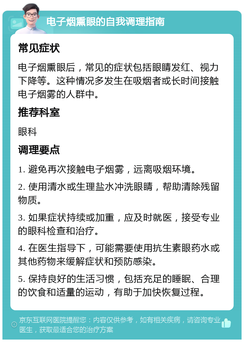 电子烟熏眼的自我调理指南 常见症状 电子烟熏眼后，常见的症状包括眼睛发红、视力下降等。这种情况多发生在吸烟者或长时间接触电子烟雾的人群中。 推荐科室 眼科 调理要点 1. 避免再次接触电子烟雾，远离吸烟环境。 2. 使用清水或生理盐水冲洗眼睛，帮助清除残留物质。 3. 如果症状持续或加重，应及时就医，接受专业的眼科检查和治疗。 4. 在医生指导下，可能需要使用抗生素眼药水或其他药物来缓解症状和预防感染。 5. 保持良好的生活习惯，包括充足的睡眠、合理的饮食和适量的运动，有助于加快恢复过程。