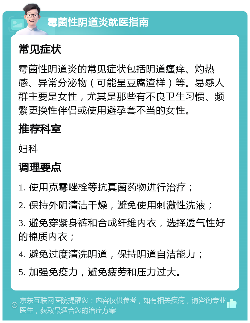 霉菌性阴道炎就医指南 常见症状 霉菌性阴道炎的常见症状包括阴道瘙痒、灼热感、异常分泌物（可能呈豆腐渣样）等。易感人群主要是女性，尤其是那些有不良卫生习惯、频繁更换性伴侣或使用避孕套不当的女性。 推荐科室 妇科 调理要点 1. 使用克霉唑栓等抗真菌药物进行治疗； 2. 保持外阴清洁干燥，避免使用刺激性洗液； 3. 避免穿紧身裤和合成纤维内衣，选择透气性好的棉质内衣； 4. 避免过度清洗阴道，保持阴道自洁能力； 5. 加强免疫力，避免疲劳和压力过大。