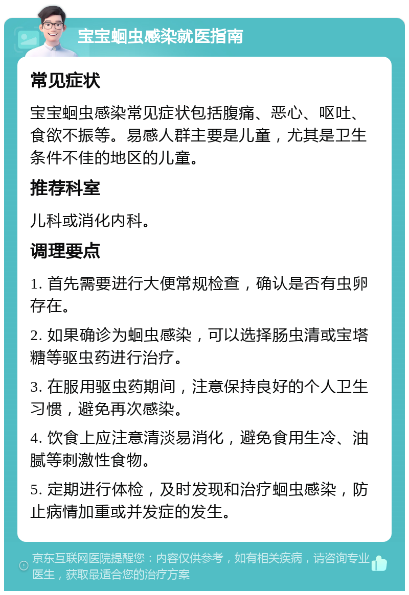 宝宝蛔虫感染就医指南 常见症状 宝宝蛔虫感染常见症状包括腹痛、恶心、呕吐、食欲不振等。易感人群主要是儿童，尤其是卫生条件不佳的地区的儿童。 推荐科室 儿科或消化内科。 调理要点 1. 首先需要进行大便常规检查，确认是否有虫卵存在。 2. 如果确诊为蛔虫感染，可以选择肠虫清或宝塔糖等驱虫药进行治疗。 3. 在服用驱虫药期间，注意保持良好的个人卫生习惯，避免再次感染。 4. 饮食上应注意清淡易消化，避免食用生冷、油腻等刺激性食物。 5. 定期进行体检，及时发现和治疗蛔虫感染，防止病情加重或并发症的发生。