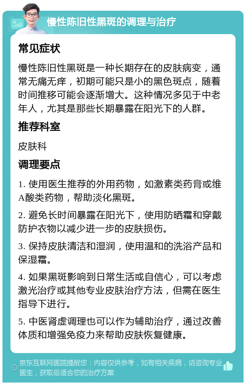 慢性陈旧性黑斑的调理与治疗 常见症状 慢性陈旧性黑斑是一种长期存在的皮肤病变，通常无痛无痒，初期可能只是小的黑色斑点，随着时间推移可能会逐渐增大。这种情况多见于中老年人，尤其是那些长期暴露在阳光下的人群。 推荐科室 皮肤科 调理要点 1. 使用医生推荐的外用药物，如激素类药膏或维A酸类药物，帮助淡化黑斑。 2. 避免长时间暴露在阳光下，使用防晒霜和穿戴防护衣物以减少进一步的皮肤损伤。 3. 保持皮肤清洁和湿润，使用温和的洗浴产品和保湿霜。 4. 如果黑斑影响到日常生活或自信心，可以考虑激光治疗或其他专业皮肤治疗方法，但需在医生指导下进行。 5. 中医肾虚调理也可以作为辅助治疗，通过改善体质和增强免疫力来帮助皮肤恢复健康。