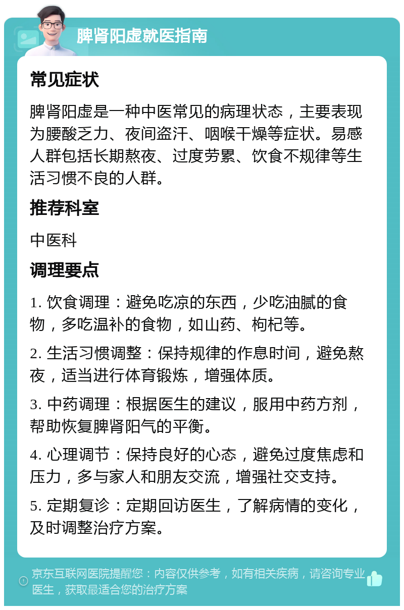 脾肾阳虚就医指南 常见症状 脾肾阳虚是一种中医常见的病理状态，主要表现为腰酸乏力、夜间盗汗、咽喉干燥等症状。易感人群包括长期熬夜、过度劳累、饮食不规律等生活习惯不良的人群。 推荐科室 中医科 调理要点 1. 饮食调理：避免吃凉的东西，少吃油腻的食物，多吃温补的食物，如山药、枸杞等。 2. 生活习惯调整：保持规律的作息时间，避免熬夜，适当进行体育锻炼，增强体质。 3. 中药调理：根据医生的建议，服用中药方剂，帮助恢复脾肾阳气的平衡。 4. 心理调节：保持良好的心态，避免过度焦虑和压力，多与家人和朋友交流，增强社交支持。 5. 定期复诊：定期回访医生，了解病情的变化，及时调整治疗方案。