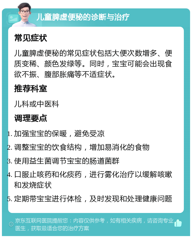 儿童脾虚便秘的诊断与治疗 常见症状 儿童脾虚便秘的常见症状包括大便次数增多、便质变稀、颜色发绿等。同时，宝宝可能会出现食欲不振、腹部胀痛等不适症状。 推荐科室 儿科或中医科 调理要点 加强宝宝的保暖，避免受凉 调整宝宝的饮食结构，增加易消化的食物 使用益生菌调节宝宝的肠道菌群 口服止咳药和化痰药，进行雾化治疗以缓解咳嗽和发烧症状 定期带宝宝进行体检，及时发现和处理健康问题