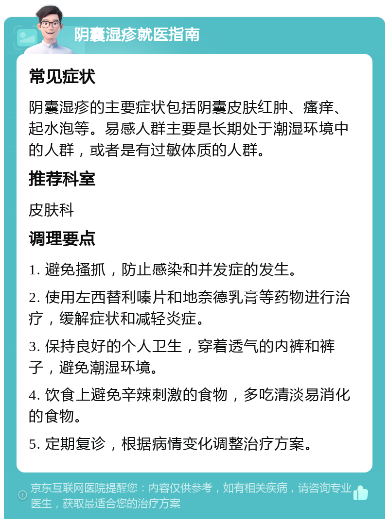 阴囊湿疹就医指南 常见症状 阴囊湿疹的主要症状包括阴囊皮肤红肿、瘙痒、起水泡等。易感人群主要是长期处于潮湿环境中的人群，或者是有过敏体质的人群。 推荐科室 皮肤科 调理要点 1. 避免搔抓，防止感染和并发症的发生。 2. 使用左西替利嗪片和地奈德乳膏等药物进行治疗，缓解症状和减轻炎症。 3. 保持良好的个人卫生，穿着透气的内裤和裤子，避免潮湿环境。 4. 饮食上避免辛辣刺激的食物，多吃清淡易消化的食物。 5. 定期复诊，根据病情变化调整治疗方案。