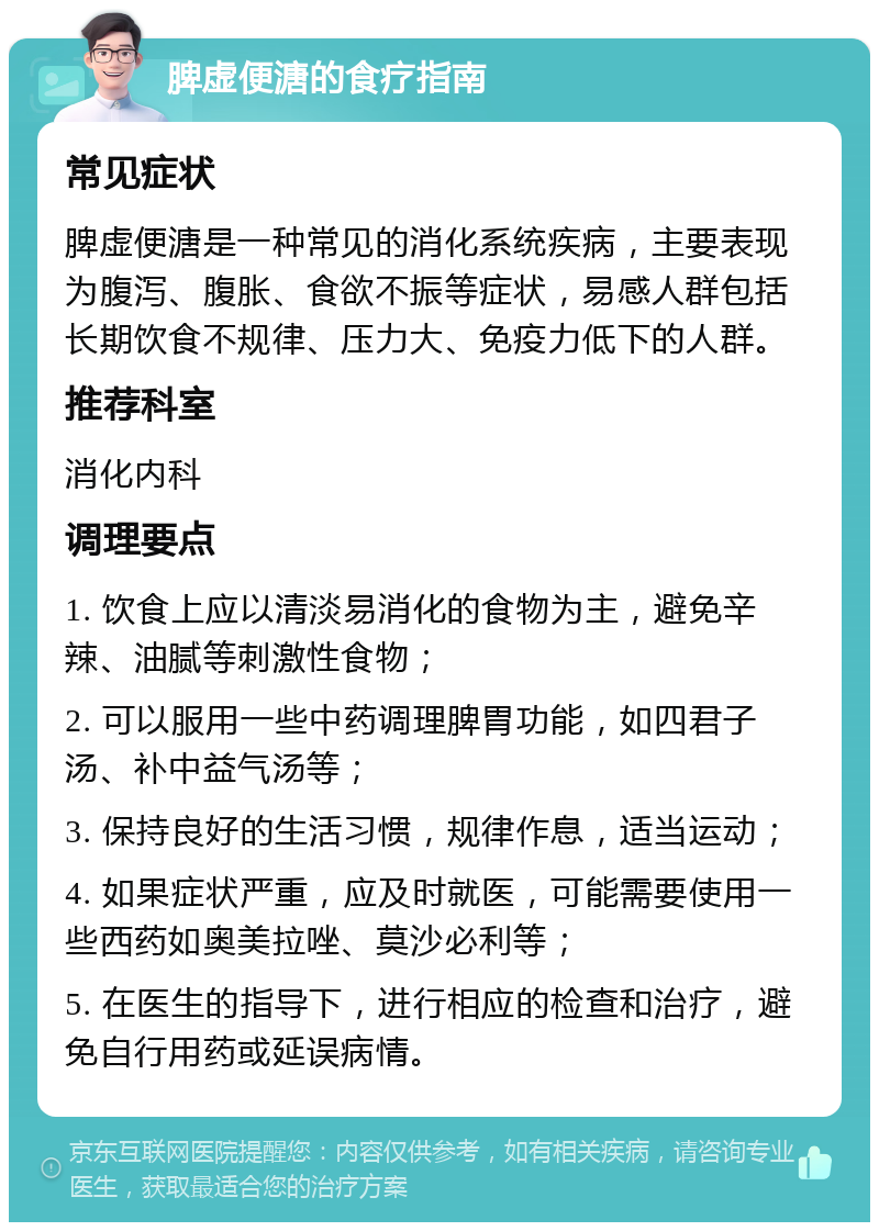 脾虚便溏的食疗指南 常见症状 脾虚便溏是一种常见的消化系统疾病，主要表现为腹泻、腹胀、食欲不振等症状，易感人群包括长期饮食不规律、压力大、免疫力低下的人群。 推荐科室 消化内科 调理要点 1. 饮食上应以清淡易消化的食物为主，避免辛辣、油腻等刺激性食物； 2. 可以服用一些中药调理脾胃功能，如四君子汤、补中益气汤等； 3. 保持良好的生活习惯，规律作息，适当运动； 4. 如果症状严重，应及时就医，可能需要使用一些西药如奥美拉唑、莫沙必利等； 5. 在医生的指导下，进行相应的检查和治疗，避免自行用药或延误病情。