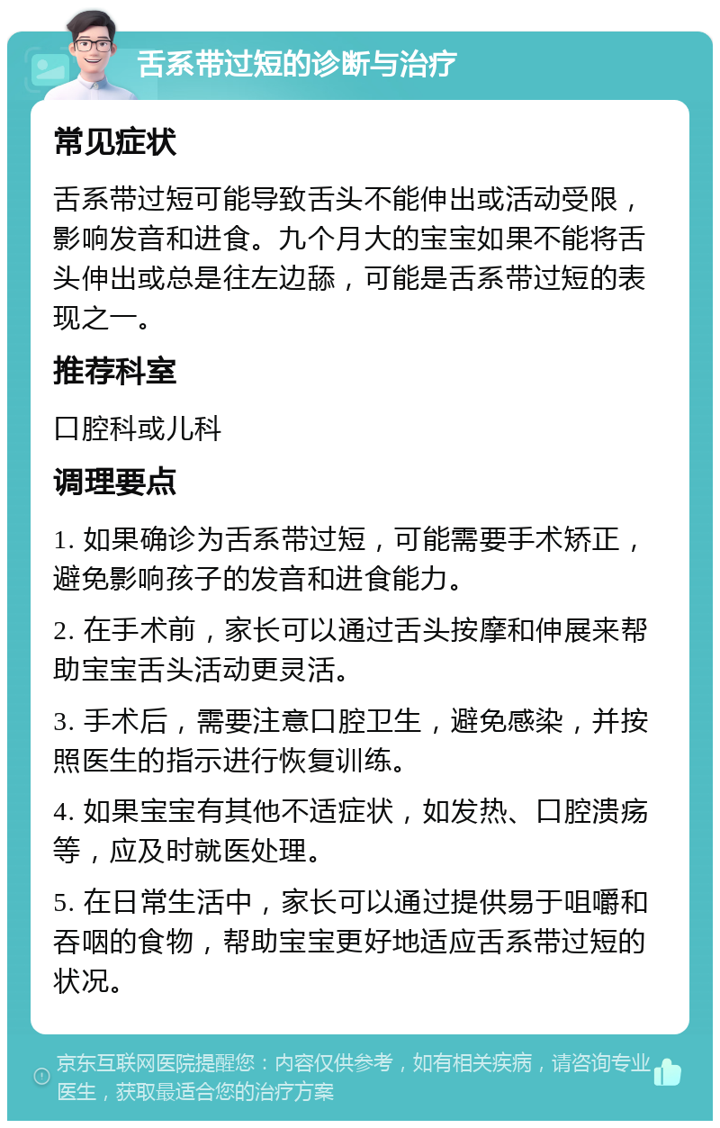 舌系带过短的诊断与治疗 常见症状 舌系带过短可能导致舌头不能伸出或活动受限，影响发音和进食。九个月大的宝宝如果不能将舌头伸出或总是往左边舔，可能是舌系带过短的表现之一。 推荐科室 口腔科或儿科 调理要点 1. 如果确诊为舌系带过短，可能需要手术矫正，避免影响孩子的发音和进食能力。 2. 在手术前，家长可以通过舌头按摩和伸展来帮助宝宝舌头活动更灵活。 3. 手术后，需要注意口腔卫生，避免感染，并按照医生的指示进行恢复训练。 4. 如果宝宝有其他不适症状，如发热、口腔溃疡等，应及时就医处理。 5. 在日常生活中，家长可以通过提供易于咀嚼和吞咽的食物，帮助宝宝更好地适应舌系带过短的状况。