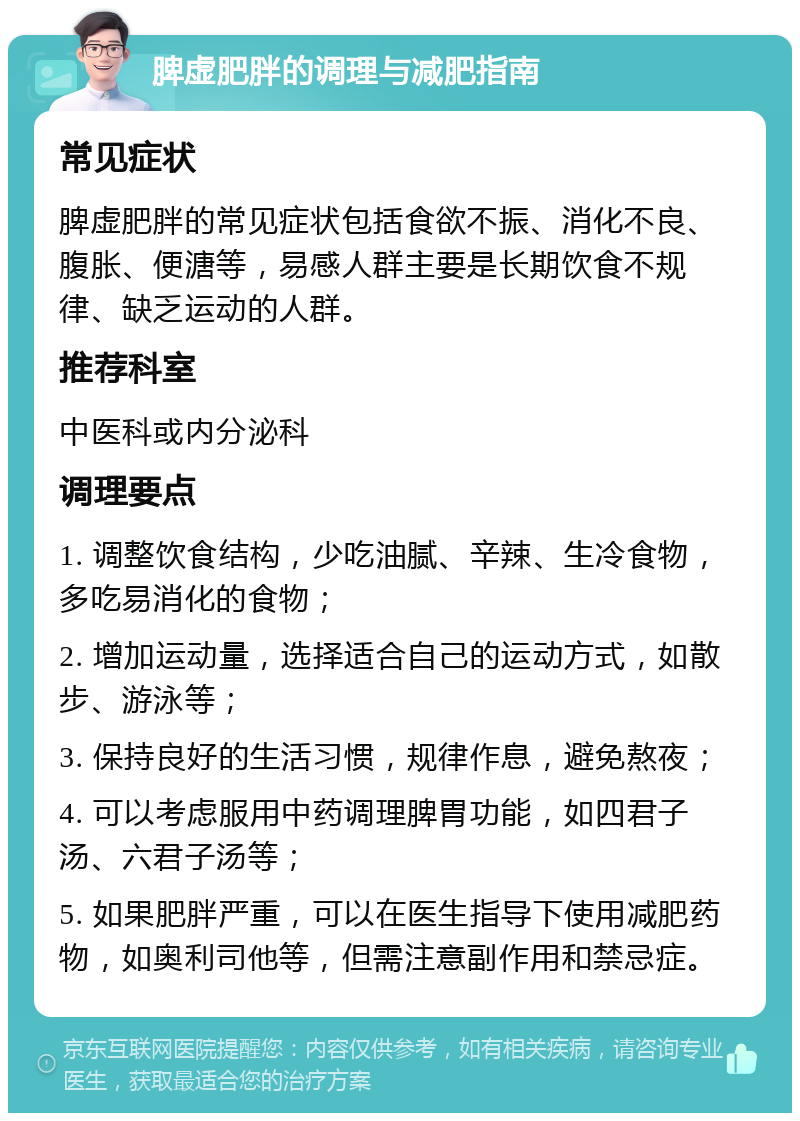 脾虚肥胖的调理与减肥指南 常见症状 脾虚肥胖的常见症状包括食欲不振、消化不良、腹胀、便溏等，易感人群主要是长期饮食不规律、缺乏运动的人群。 推荐科室 中医科或内分泌科 调理要点 1. 调整饮食结构，少吃油腻、辛辣、生冷食物，多吃易消化的食物； 2. 增加运动量，选择适合自己的运动方式，如散步、游泳等； 3. 保持良好的生活习惯，规律作息，避免熬夜； 4. 可以考虑服用中药调理脾胃功能，如四君子汤、六君子汤等； 5. 如果肥胖严重，可以在医生指导下使用减肥药物，如奥利司他等，但需注意副作用和禁忌症。