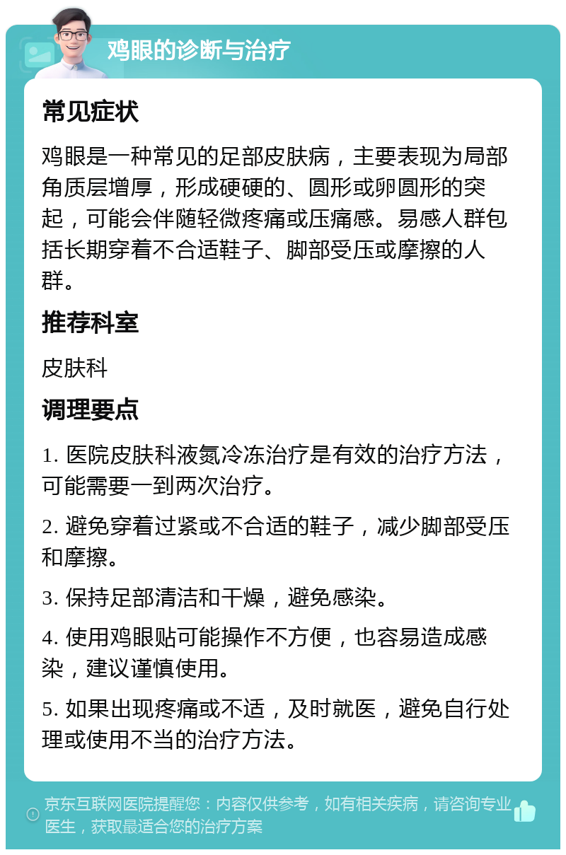 鸡眼的诊断与治疗 常见症状 鸡眼是一种常见的足部皮肤病，主要表现为局部角质层增厚，形成硬硬的、圆形或卵圆形的突起，可能会伴随轻微疼痛或压痛感。易感人群包括长期穿着不合适鞋子、脚部受压或摩擦的人群。 推荐科室 皮肤科 调理要点 1. 医院皮肤科液氮冷冻治疗是有效的治疗方法，可能需要一到两次治疗。 2. 避免穿着过紧或不合适的鞋子，减少脚部受压和摩擦。 3. 保持足部清洁和干燥，避免感染。 4. 使用鸡眼贴可能操作不方便，也容易造成感染，建议谨慎使用。 5. 如果出现疼痛或不适，及时就医，避免自行处理或使用不当的治疗方法。