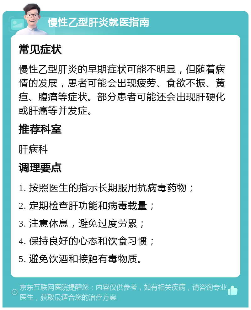 慢性乙型肝炎就医指南 常见症状 慢性乙型肝炎的早期症状可能不明显，但随着病情的发展，患者可能会出现疲劳、食欲不振、黄疸、腹痛等症状。部分患者可能还会出现肝硬化或肝癌等并发症。 推荐科室 肝病科 调理要点 1. 按照医生的指示长期服用抗病毒药物； 2. 定期检查肝功能和病毒载量； 3. 注意休息，避免过度劳累； 4. 保持良好的心态和饮食习惯； 5. 避免饮酒和接触有毒物质。