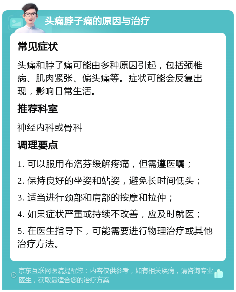 头痛脖子痛的原因与治疗 常见症状 头痛和脖子痛可能由多种原因引起，包括颈椎病、肌肉紧张、偏头痛等。症状可能会反复出现，影响日常生活。 推荐科室 神经内科或骨科 调理要点 1. 可以服用布洛芬缓解疼痛，但需遵医嘱； 2. 保持良好的坐姿和站姿，避免长时间低头； 3. 适当进行颈部和肩部的按摩和拉伸； 4. 如果症状严重或持续不改善，应及时就医； 5. 在医生指导下，可能需要进行物理治疗或其他治疗方法。