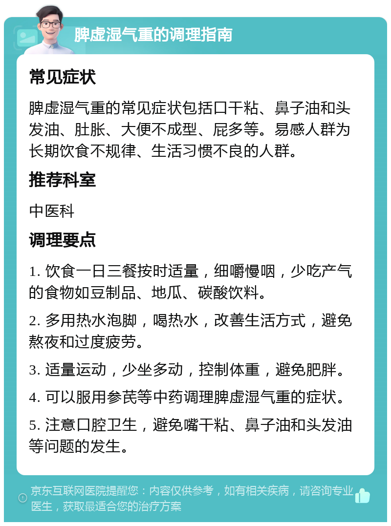 脾虚湿气重的调理指南 常见症状 脾虚湿气重的常见症状包括口干粘、鼻子油和头发油、肚胀、大便不成型、屁多等。易感人群为长期饮食不规律、生活习惯不良的人群。 推荐科室 中医科 调理要点 1. 饮食一日三餐按时适量，细嚼慢咽，少吃产气的食物如豆制品、地瓜、碳酸饮料。 2. 多用热水泡脚，喝热水，改善生活方式，避免熬夜和过度疲劳。 3. 适量运动，少坐多动，控制体重，避免肥胖。 4. 可以服用参芪等中药调理脾虚湿气重的症状。 5. 注意口腔卫生，避免嘴干粘、鼻子油和头发油等问题的发生。