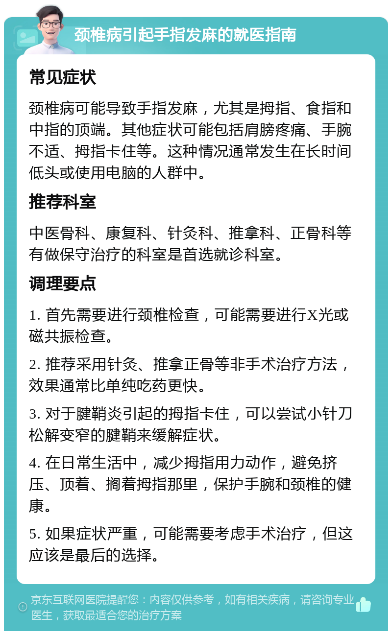 颈椎病引起手指发麻的就医指南 常见症状 颈椎病可能导致手指发麻，尤其是拇指、食指和中指的顶端。其他症状可能包括肩膀疼痛、手腕不适、拇指卡住等。这种情况通常发生在长时间低头或使用电脑的人群中。 推荐科室 中医骨科、康复科、针灸科、推拿科、正骨科等有做保守治疗的科室是首选就诊科室。 调理要点 1. 首先需要进行颈椎检查，可能需要进行X光或磁共振检查。 2. 推荐采用针灸、推拿正骨等非手术治疗方法，效果通常比单纯吃药更快。 3. 对于腱鞘炎引起的拇指卡住，可以尝试小针刀松解变窄的腱鞘来缓解症状。 4. 在日常生活中，减少拇指用力动作，避免挤压、顶着、搁着拇指那里，保护手腕和颈椎的健康。 5. 如果症状严重，可能需要考虑手术治疗，但这应该是最后的选择。