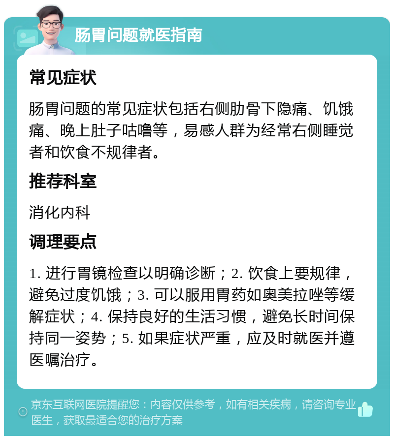 肠胃问题就医指南 常见症状 肠胃问题的常见症状包括右侧肋骨下隐痛、饥饿痛、晚上肚子咕噜等，易感人群为经常右侧睡觉者和饮食不规律者。 推荐科室 消化内科 调理要点 1. 进行胃镜检查以明确诊断；2. 饮食上要规律，避免过度饥饿；3. 可以服用胃药如奥美拉唑等缓解症状；4. 保持良好的生活习惯，避免长时间保持同一姿势；5. 如果症状严重，应及时就医并遵医嘱治疗。