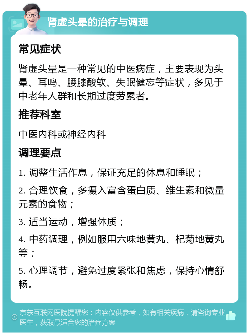 肾虚头晕的治疗与调理 常见症状 肾虚头晕是一种常见的中医病症，主要表现为头晕、耳鸣、腰膝酸软、失眠健忘等症状，多见于中老年人群和长期过度劳累者。 推荐科室 中医内科或神经内科 调理要点 1. 调整生活作息，保证充足的休息和睡眠； 2. 合理饮食，多摄入富含蛋白质、维生素和微量元素的食物； 3. 适当运动，增强体质； 4. 中药调理，例如服用六味地黄丸、杞菊地黄丸等； 5. 心理调节，避免过度紧张和焦虑，保持心情舒畅。