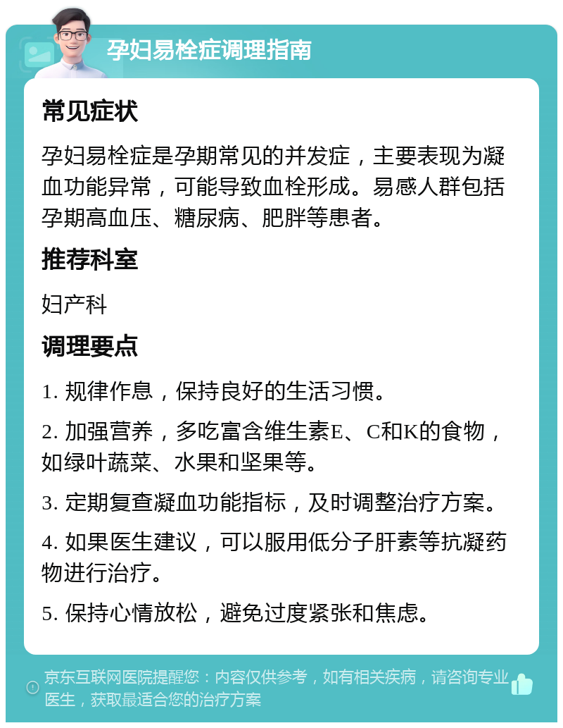 孕妇易栓症调理指南 常见症状 孕妇易栓症是孕期常见的并发症，主要表现为凝血功能异常，可能导致血栓形成。易感人群包括孕期高血压、糖尿病、肥胖等患者。 推荐科室 妇产科 调理要点 1. 规律作息，保持良好的生活习惯。 2. 加强营养，多吃富含维生素E、C和K的食物，如绿叶蔬菜、水果和坚果等。 3. 定期复查凝血功能指标，及时调整治疗方案。 4. 如果医生建议，可以服用低分子肝素等抗凝药物进行治疗。 5. 保持心情放松，避免过度紧张和焦虑。