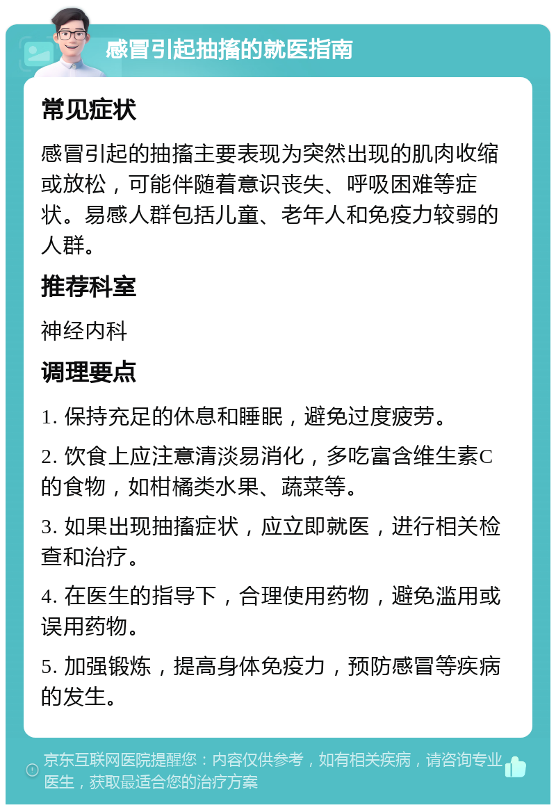 感冒引起抽搐的就医指南 常见症状 感冒引起的抽搐主要表现为突然出现的肌肉收缩或放松，可能伴随着意识丧失、呼吸困难等症状。易感人群包括儿童、老年人和免疫力较弱的人群。 推荐科室 神经内科 调理要点 1. 保持充足的休息和睡眠，避免过度疲劳。 2. 饮食上应注意清淡易消化，多吃富含维生素C的食物，如柑橘类水果、蔬菜等。 3. 如果出现抽搐症状，应立即就医，进行相关检查和治疗。 4. 在医生的指导下，合理使用药物，避免滥用或误用药物。 5. 加强锻炼，提高身体免疫力，预防感冒等疾病的发生。