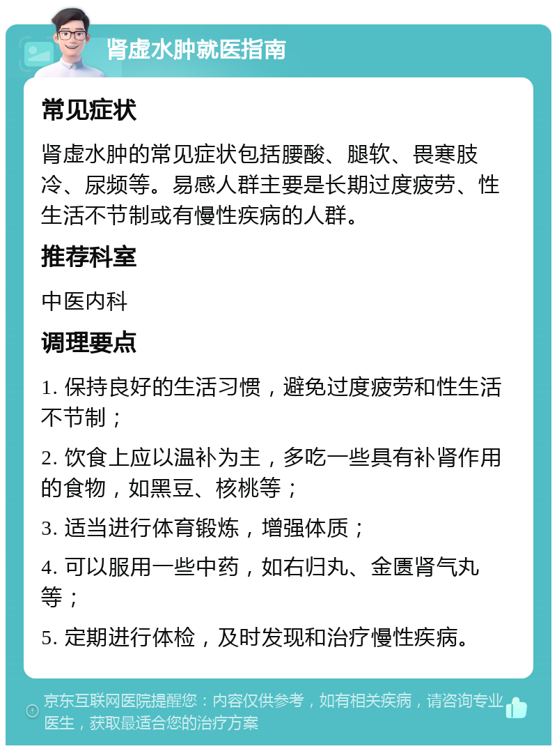 肾虚水肿就医指南 常见症状 肾虚水肿的常见症状包括腰酸、腿软、畏寒肢冷、尿频等。易感人群主要是长期过度疲劳、性生活不节制或有慢性疾病的人群。 推荐科室 中医内科 调理要点 1. 保持良好的生活习惯，避免过度疲劳和性生活不节制； 2. 饮食上应以温补为主，多吃一些具有补肾作用的食物，如黑豆、核桃等； 3. 适当进行体育锻炼，增强体质； 4. 可以服用一些中药，如右归丸、金匮肾气丸等； 5. 定期进行体检，及时发现和治疗慢性疾病。