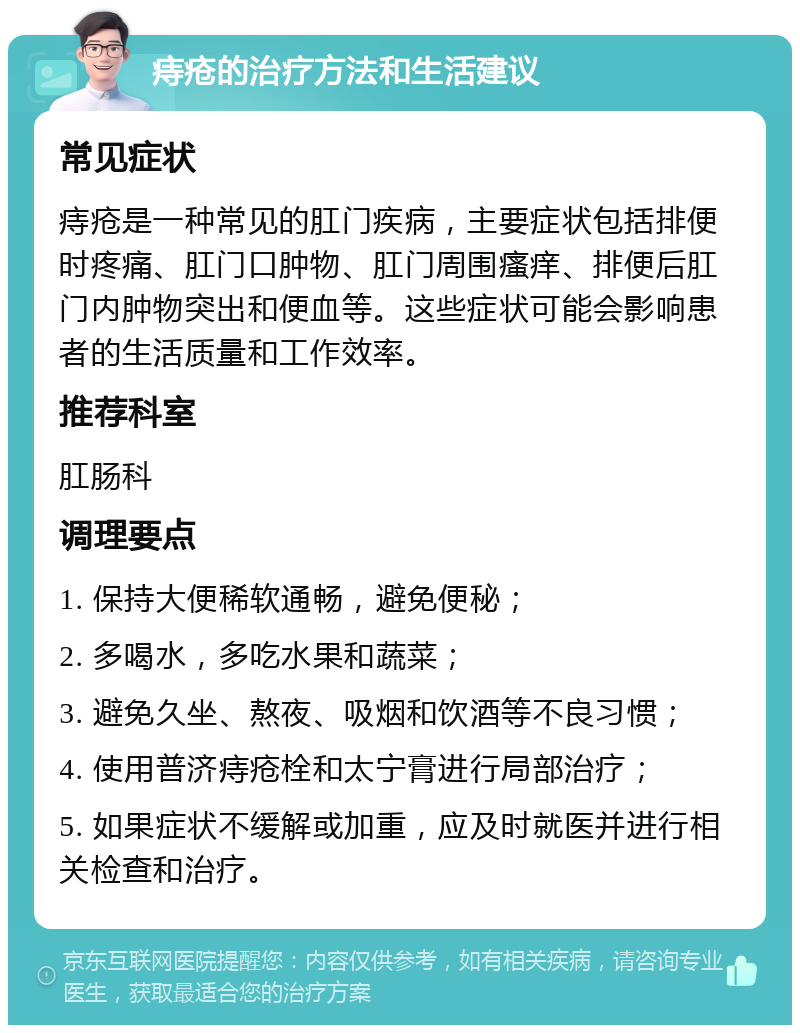 痔疮的治疗方法和生活建议 常见症状 痔疮是一种常见的肛门疾病，主要症状包括排便时疼痛、肛门口肿物、肛门周围瘙痒、排便后肛门内肿物突出和便血等。这些症状可能会影响患者的生活质量和工作效率。 推荐科室 肛肠科 调理要点 1. 保持大便稀软通畅，避免便秘； 2. 多喝水，多吃水果和蔬菜； 3. 避免久坐、熬夜、吸烟和饮酒等不良习惯； 4. 使用普济痔疮栓和太宁膏进行局部治疗； 5. 如果症状不缓解或加重，应及时就医并进行相关检查和治疗。