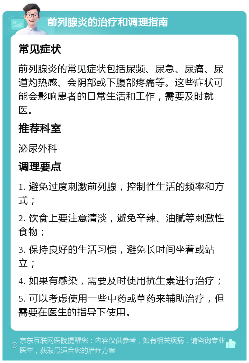 前列腺炎的治疗和调理指南 常见症状 前列腺炎的常见症状包括尿频、尿急、尿痛、尿道灼热感、会阴部或下腹部疼痛等。这些症状可能会影响患者的日常生活和工作，需要及时就医。 推荐科室 泌尿外科 调理要点 1. 避免过度刺激前列腺，控制性生活的频率和方式； 2. 饮食上要注意清淡，避免辛辣、油腻等刺激性食物； 3. 保持良好的生活习惯，避免长时间坐着或站立； 4. 如果有感染，需要及时使用抗生素进行治疗； 5. 可以考虑使用一些中药或草药来辅助治疗，但需要在医生的指导下使用。