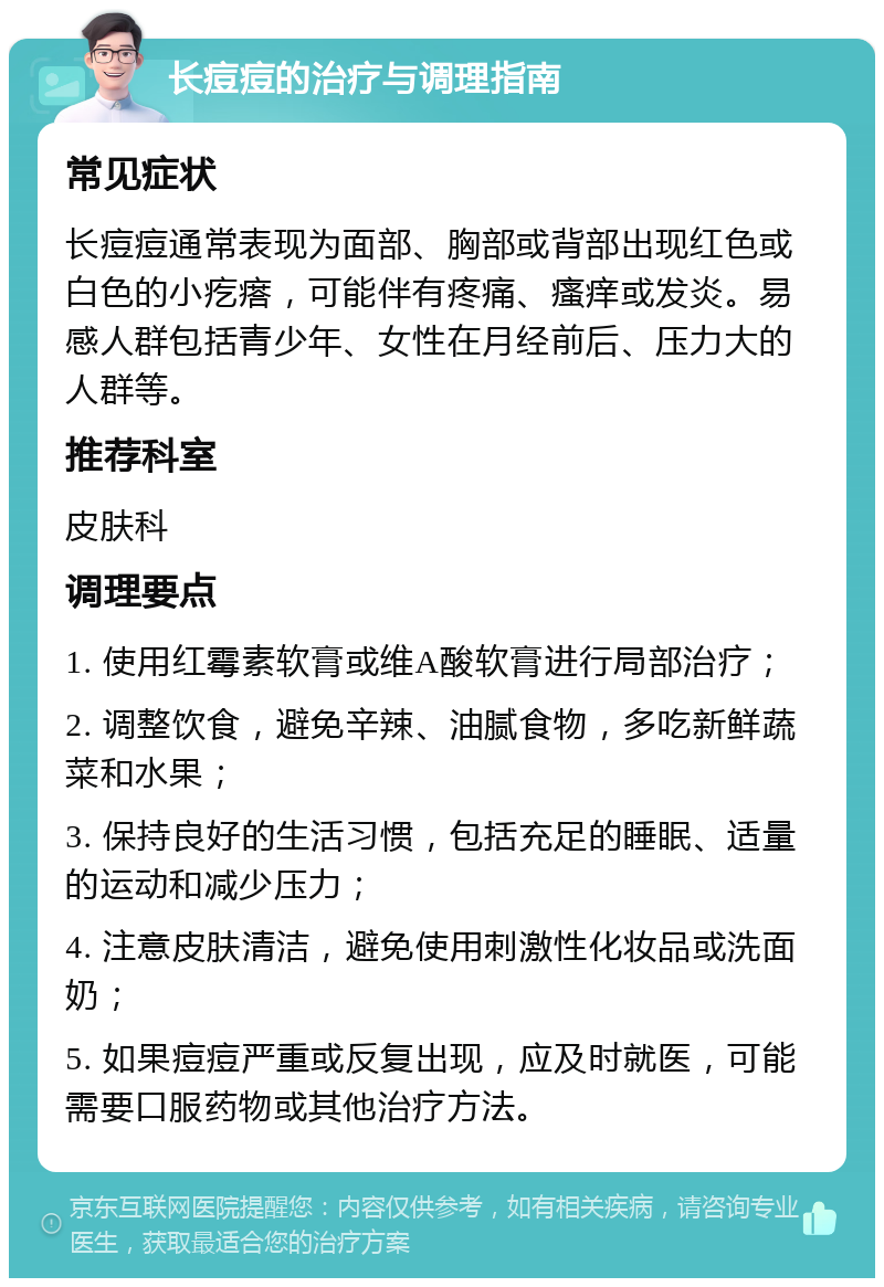 长痘痘的治疗与调理指南 常见症状 长痘痘通常表现为面部、胸部或背部出现红色或白色的小疙瘩，可能伴有疼痛、瘙痒或发炎。易感人群包括青少年、女性在月经前后、压力大的人群等。 推荐科室 皮肤科 调理要点 1. 使用红霉素软膏或维A酸软膏进行局部治疗； 2. 调整饮食，避免辛辣、油腻食物，多吃新鲜蔬菜和水果； 3. 保持良好的生活习惯，包括充足的睡眠、适量的运动和减少压力； 4. 注意皮肤清洁，避免使用刺激性化妆品或洗面奶； 5. 如果痘痘严重或反复出现，应及时就医，可能需要口服药物或其他治疗方法。