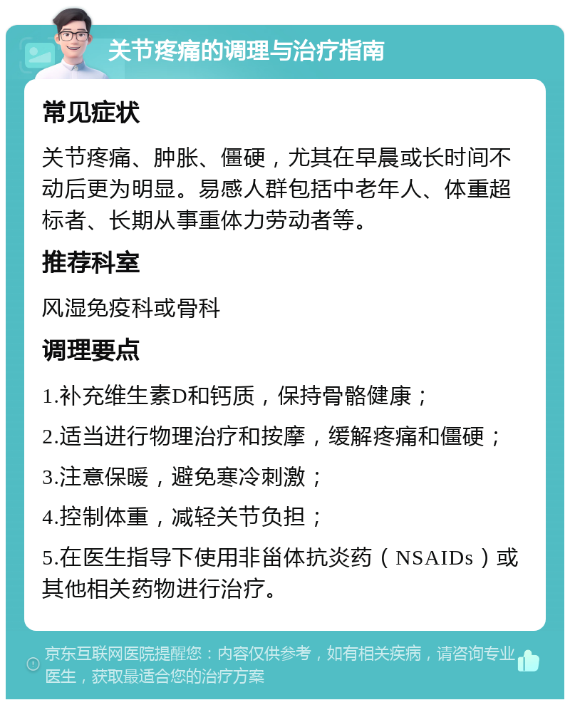 关节疼痛的调理与治疗指南 常见症状 关节疼痛、肿胀、僵硬，尤其在早晨或长时间不动后更为明显。易感人群包括中老年人、体重超标者、长期从事重体力劳动者等。 推荐科室 风湿免疫科或骨科 调理要点 1.补充维生素D和钙质，保持骨骼健康； 2.适当进行物理治疗和按摩，缓解疼痛和僵硬； 3.注意保暖，避免寒冷刺激； 4.控制体重，减轻关节负担； 5.在医生指导下使用非甾体抗炎药（NSAIDs）或其他相关药物进行治疗。