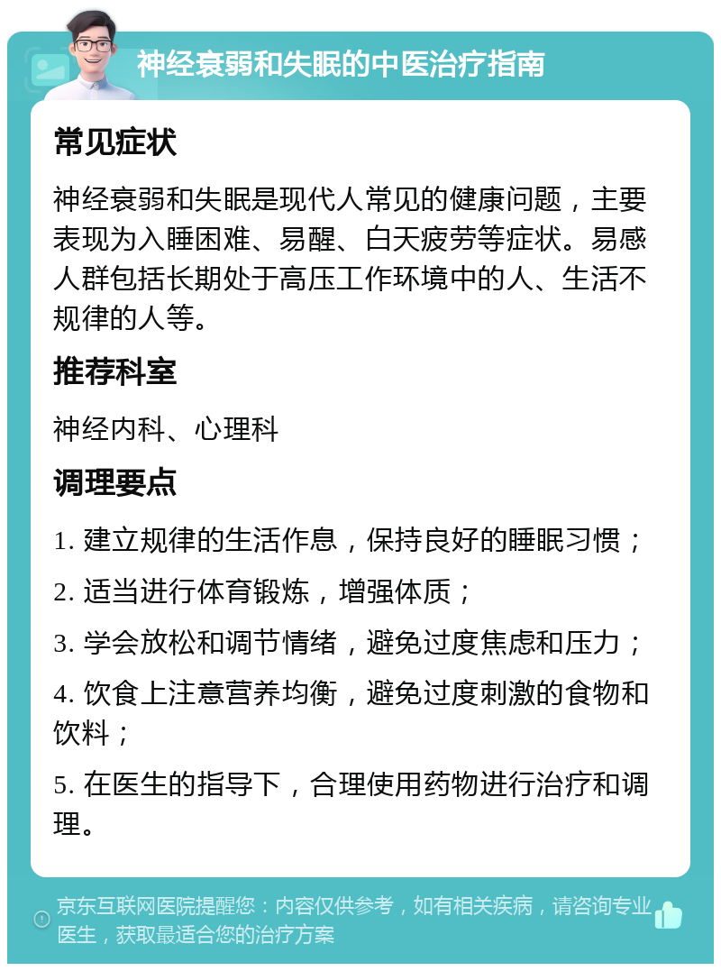 神经衰弱和失眠的中医治疗指南 常见症状 神经衰弱和失眠是现代人常见的健康问题，主要表现为入睡困难、易醒、白天疲劳等症状。易感人群包括长期处于高压工作环境中的人、生活不规律的人等。 推荐科室 神经内科、心理科 调理要点 1. 建立规律的生活作息，保持良好的睡眠习惯； 2. 适当进行体育锻炼，增强体质； 3. 学会放松和调节情绪，避免过度焦虑和压力； 4. 饮食上注意营养均衡，避免过度刺激的食物和饮料； 5. 在医生的指导下，合理使用药物进行治疗和调理。