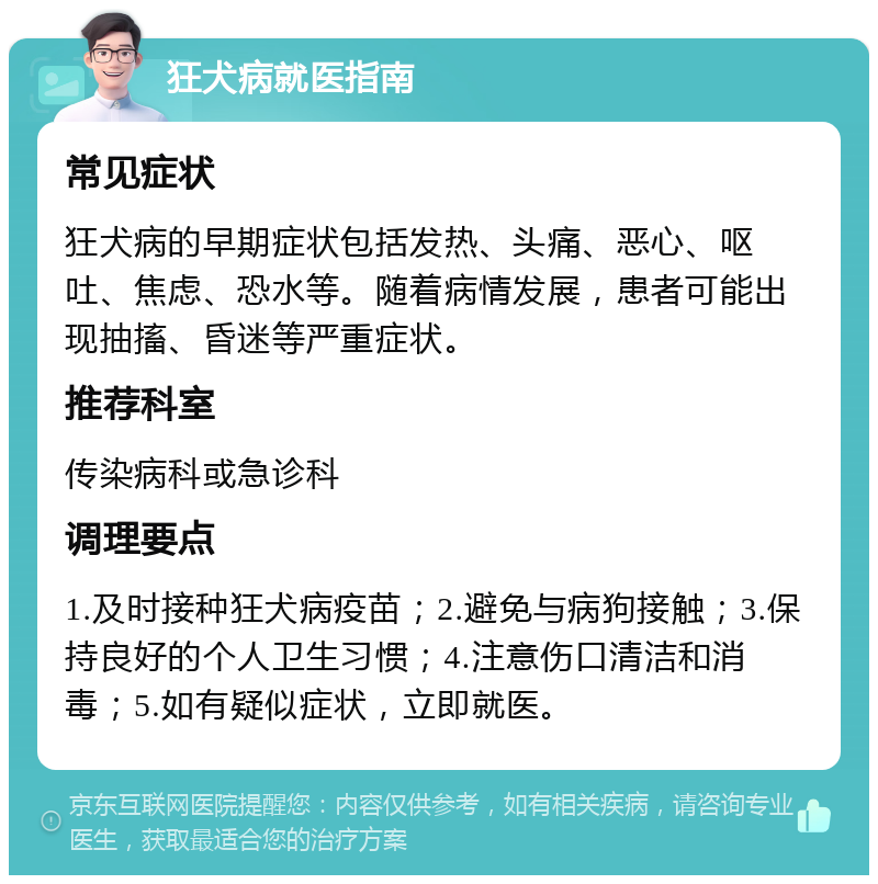 狂犬病就医指南 常见症状 狂犬病的早期症状包括发热、头痛、恶心、呕吐、焦虑、恐水等。随着病情发展，患者可能出现抽搐、昏迷等严重症状。 推荐科室 传染病科或急诊科 调理要点 1.及时接种狂犬病疫苗；2.避免与病狗接触；3.保持良好的个人卫生习惯；4.注意伤口清洁和消毒；5.如有疑似症状，立即就医。