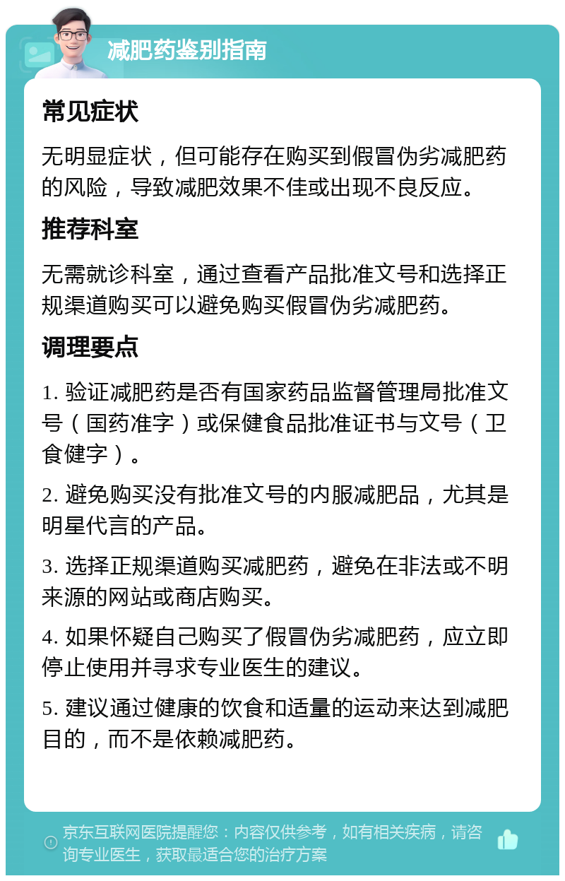 减肥药鉴别指南 常见症状 无明显症状，但可能存在购买到假冒伪劣减肥药的风险，导致减肥效果不佳或出现不良反应。 推荐科室 无需就诊科室，通过查看产品批准文号和选择正规渠道购买可以避免购买假冒伪劣减肥药。 调理要点 1. 验证减肥药是否有国家药品监督管理局批准文号（国药准字）或保健食品批准证书与文号（卫食健字）。 2. 避免购买没有批准文号的内服减肥品，尤其是明星代言的产品。 3. 选择正规渠道购买减肥药，避免在非法或不明来源的网站或商店购买。 4. 如果怀疑自己购买了假冒伪劣减肥药，应立即停止使用并寻求专业医生的建议。 5. 建议通过健康的饮食和适量的运动来达到减肥目的，而不是依赖减肥药。