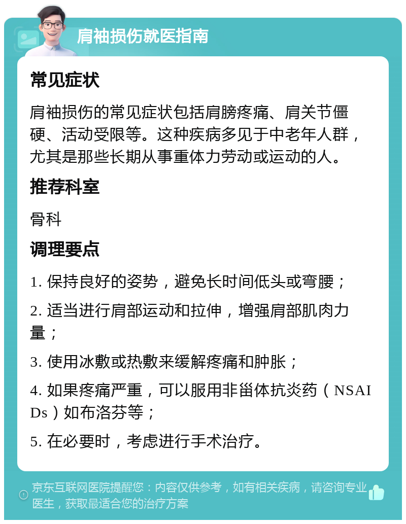 肩袖损伤就医指南 常见症状 肩袖损伤的常见症状包括肩膀疼痛、肩关节僵硬、活动受限等。这种疾病多见于中老年人群，尤其是那些长期从事重体力劳动或运动的人。 推荐科室 骨科 调理要点 1. 保持良好的姿势，避免长时间低头或弯腰； 2. 适当进行肩部运动和拉伸，增强肩部肌肉力量； 3. 使用冰敷或热敷来缓解疼痛和肿胀； 4. 如果疼痛严重，可以服用非甾体抗炎药（NSAIDs）如布洛芬等； 5. 在必要时，考虑进行手术治疗。