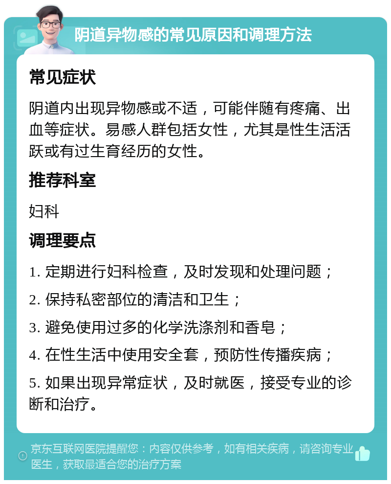 阴道异物感的常见原因和调理方法 常见症状 阴道内出现异物感或不适，可能伴随有疼痛、出血等症状。易感人群包括女性，尤其是性生活活跃或有过生育经历的女性。 推荐科室 妇科 调理要点 1. 定期进行妇科检查，及时发现和处理问题； 2. 保持私密部位的清洁和卫生； 3. 避免使用过多的化学洗涤剂和香皂； 4. 在性生活中使用安全套，预防性传播疾病； 5. 如果出现异常症状，及时就医，接受专业的诊断和治疗。