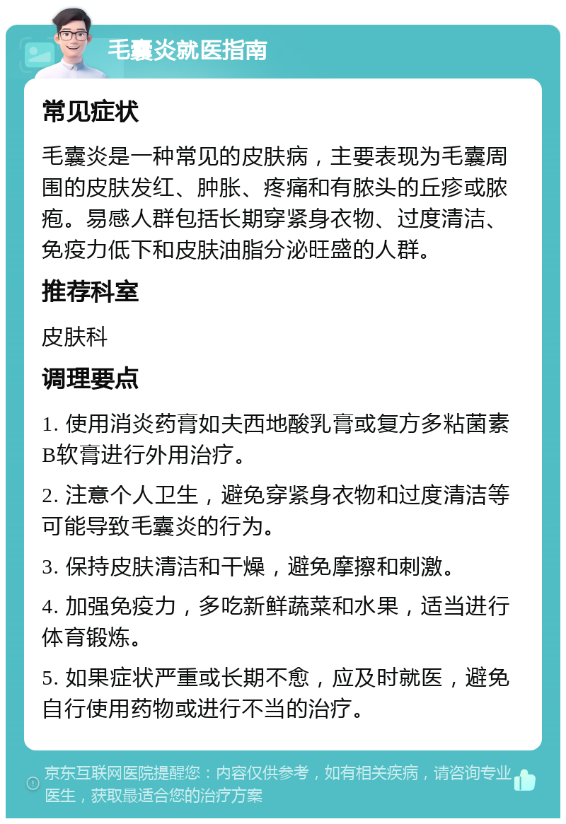 毛囊炎就医指南 常见症状 毛囊炎是一种常见的皮肤病，主要表现为毛囊周围的皮肤发红、肿胀、疼痛和有脓头的丘疹或脓疱。易感人群包括长期穿紧身衣物、过度清洁、免疫力低下和皮肤油脂分泌旺盛的人群。 推荐科室 皮肤科 调理要点 1. 使用消炎药膏如夫西地酸乳膏或复方多粘菌素B软膏进行外用治疗。 2. 注意个人卫生，避免穿紧身衣物和过度清洁等可能导致毛囊炎的行为。 3. 保持皮肤清洁和干燥，避免摩擦和刺激。 4. 加强免疫力，多吃新鲜蔬菜和水果，适当进行体育锻炼。 5. 如果症状严重或长期不愈，应及时就医，避免自行使用药物或进行不当的治疗。