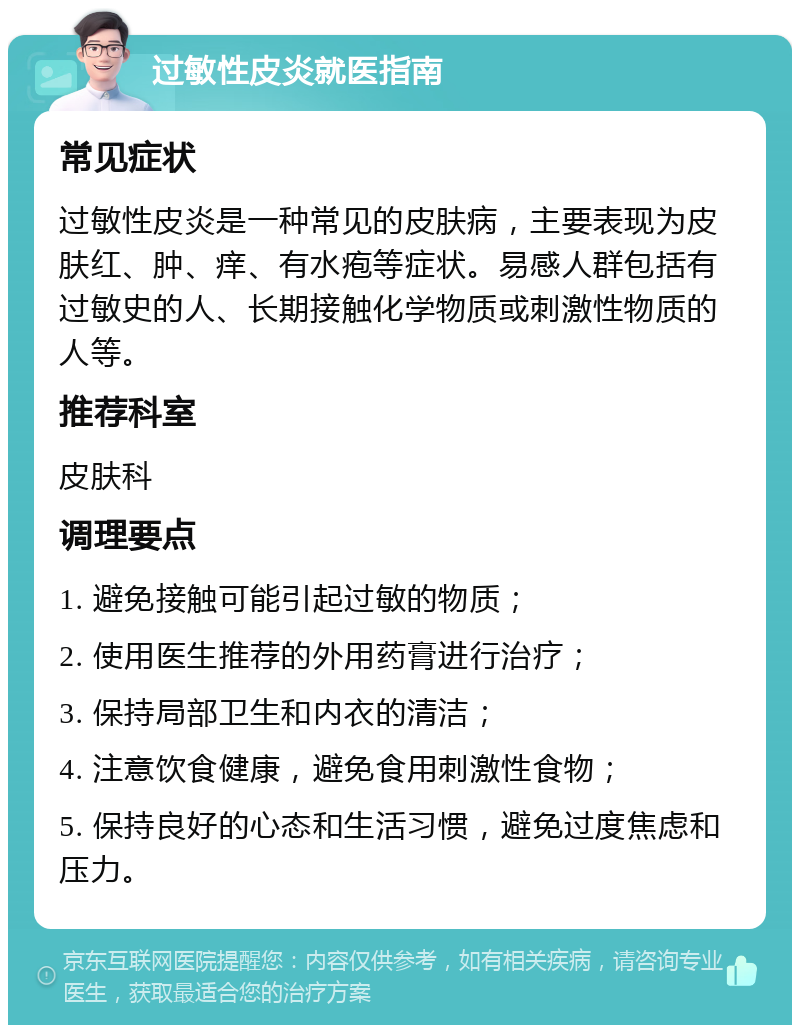 过敏性皮炎就医指南 常见症状 过敏性皮炎是一种常见的皮肤病，主要表现为皮肤红、肿、痒、有水疱等症状。易感人群包括有过敏史的人、长期接触化学物质或刺激性物质的人等。 推荐科室 皮肤科 调理要点 1. 避免接触可能引起过敏的物质； 2. 使用医生推荐的外用药膏进行治疗； 3. 保持局部卫生和内衣的清洁； 4. 注意饮食健康，避免食用刺激性食物； 5. 保持良好的心态和生活习惯，避免过度焦虑和压力。