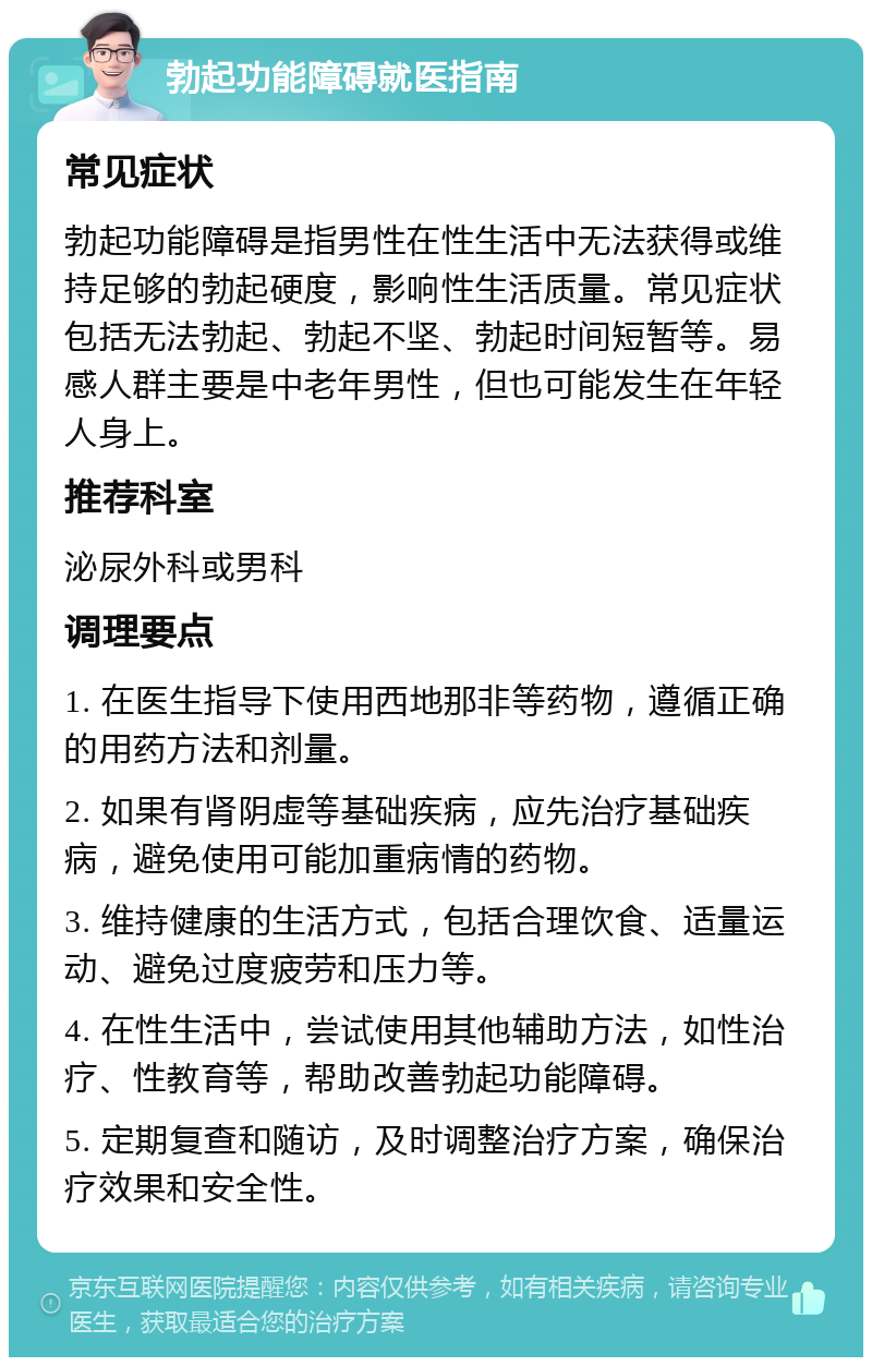 勃起功能障碍就医指南 常见症状 勃起功能障碍是指男性在性生活中无法获得或维持足够的勃起硬度，影响性生活质量。常见症状包括无法勃起、勃起不坚、勃起时间短暂等。易感人群主要是中老年男性，但也可能发生在年轻人身上。 推荐科室 泌尿外科或男科 调理要点 1. 在医生指导下使用西地那非等药物，遵循正确的用药方法和剂量。 2. 如果有肾阴虚等基础疾病，应先治疗基础疾病，避免使用可能加重病情的药物。 3. 维持健康的生活方式，包括合理饮食、适量运动、避免过度疲劳和压力等。 4. 在性生活中，尝试使用其他辅助方法，如性治疗、性教育等，帮助改善勃起功能障碍。 5. 定期复查和随访，及时调整治疗方案，确保治疗效果和安全性。