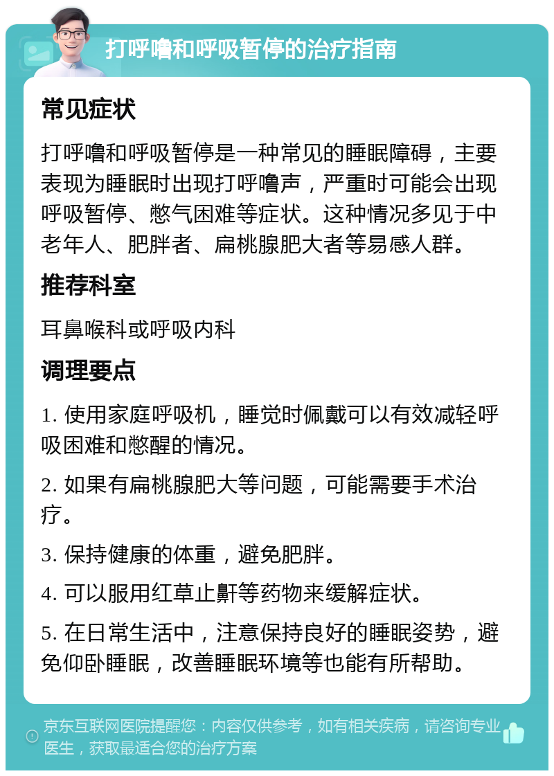 打呼噜和呼吸暂停的治疗指南 常见症状 打呼噜和呼吸暂停是一种常见的睡眠障碍，主要表现为睡眠时出现打呼噜声，严重时可能会出现呼吸暂停、憋气困难等症状。这种情况多见于中老年人、肥胖者、扁桃腺肥大者等易感人群。 推荐科室 耳鼻喉科或呼吸内科 调理要点 1. 使用家庭呼吸机，睡觉时佩戴可以有效减轻呼吸困难和憋醒的情况。 2. 如果有扁桃腺肥大等问题，可能需要手术治疗。 3. 保持健康的体重，避免肥胖。 4. 可以服用红草止鼾等药物来缓解症状。 5. 在日常生活中，注意保持良好的睡眠姿势，避免仰卧睡眠，改善睡眠环境等也能有所帮助。