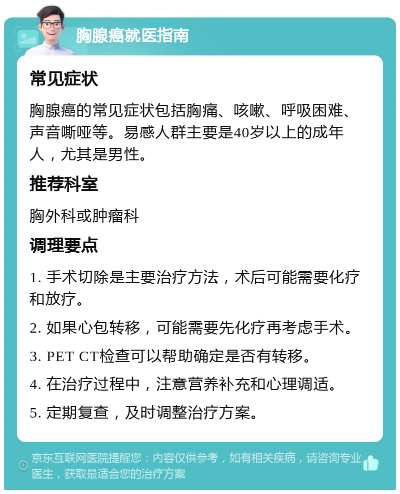 胸腺癌就医指南 常见症状 胸腺癌的常见症状包括胸痛、咳嗽、呼吸困难、声音嘶哑等。易感人群主要是40岁以上的成年人，尤其是男性。 推荐科室 胸外科或肿瘤科 调理要点 1. 手术切除是主要治疗方法，术后可能需要化疗和放疗。 2. 如果心包转移，可能需要先化疗再考虑手术。 3. PET CT检查可以帮助确定是否有转移。 4. 在治疗过程中，注意营养补充和心理调适。 5. 定期复查，及时调整治疗方案。