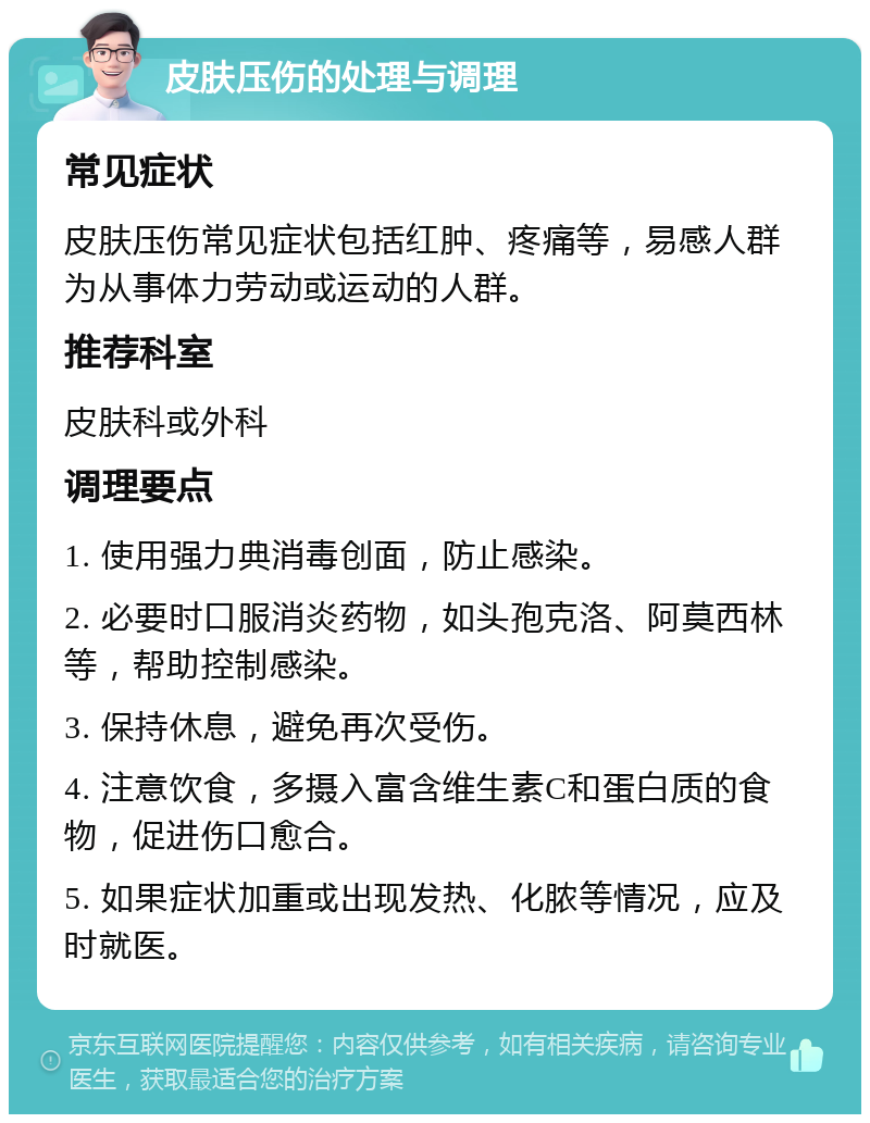 皮肤压伤的处理与调理 常见症状 皮肤压伤常见症状包括红肿、疼痛等，易感人群为从事体力劳动或运动的人群。 推荐科室 皮肤科或外科 调理要点 1. 使用强力典消毒创面，防止感染。 2. 必要时口服消炎药物，如头孢克洛、阿莫西林等，帮助控制感染。 3. 保持休息，避免再次受伤。 4. 注意饮食，多摄入富含维生素C和蛋白质的食物，促进伤口愈合。 5. 如果症状加重或出现发热、化脓等情况，应及时就医。