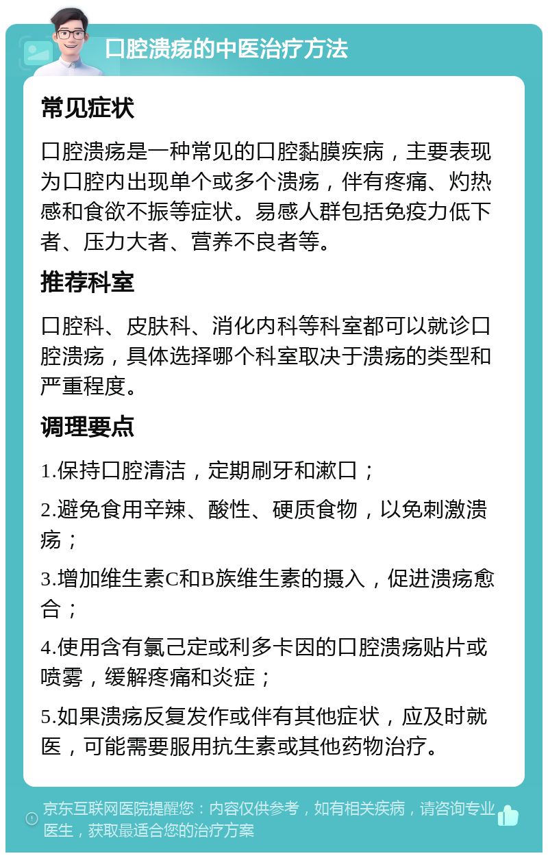 口腔溃疡的中医治疗方法 常见症状 口腔溃疡是一种常见的口腔黏膜疾病，主要表现为口腔内出现单个或多个溃疡，伴有疼痛、灼热感和食欲不振等症状。易感人群包括免疫力低下者、压力大者、营养不良者等。 推荐科室 口腔科、皮肤科、消化内科等科室都可以就诊口腔溃疡，具体选择哪个科室取决于溃疡的类型和严重程度。 调理要点 1.保持口腔清洁，定期刷牙和漱口； 2.避免食用辛辣、酸性、硬质食物，以免刺激溃疡； 3.增加维生素C和B族维生素的摄入，促进溃疡愈合； 4.使用含有氯己定或利多卡因的口腔溃疡贴片或喷雾，缓解疼痛和炎症； 5.如果溃疡反复发作或伴有其他症状，应及时就医，可能需要服用抗生素或其他药物治疗。