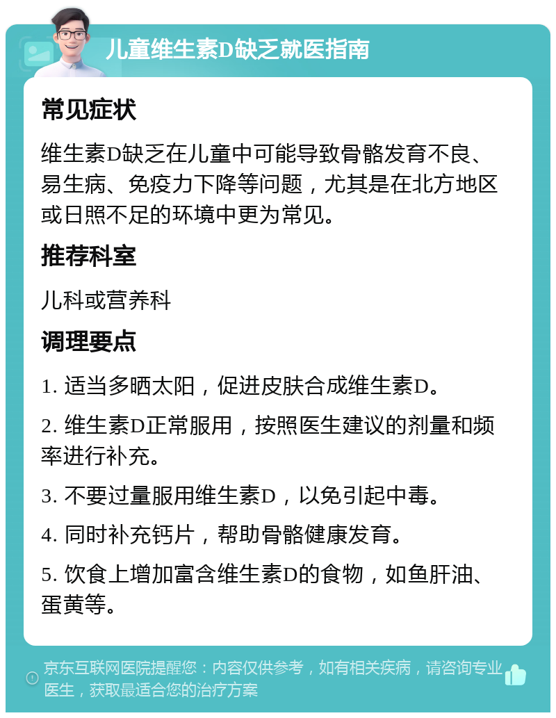 儿童维生素D缺乏就医指南 常见症状 维生素D缺乏在儿童中可能导致骨骼发育不良、易生病、免疫力下降等问题，尤其是在北方地区或日照不足的环境中更为常见。 推荐科室 儿科或营养科 调理要点 1. 适当多晒太阳，促进皮肤合成维生素D。 2. 维生素D正常服用，按照医生建议的剂量和频率进行补充。 3. 不要过量服用维生素D，以免引起中毒。 4. 同时补充钙片，帮助骨骼健康发育。 5. 饮食上增加富含维生素D的食物，如鱼肝油、蛋黄等。