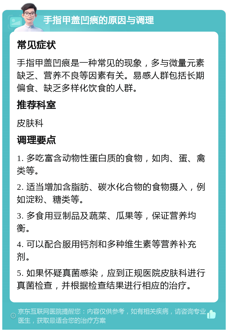 手指甲盖凹痕的原因与调理 常见症状 手指甲盖凹痕是一种常见的现象，多与微量元素缺乏、营养不良等因素有关。易感人群包括长期偏食、缺乏多样化饮食的人群。 推荐科室 皮肤科 调理要点 1. 多吃富含动物性蛋白质的食物，如肉、蛋、禽类等。 2. 适当增加含脂肪、碳水化合物的食物摄入，例如淀粉、糖类等。 3. 多食用豆制品及蔬菜、瓜果等，保证营养均衡。 4. 可以配合服用钙剂和多种维生素等营养补充剂。 5. 如果怀疑真菌感染，应到正规医院皮肤科进行真菌检查，并根据检查结果进行相应的治疗。