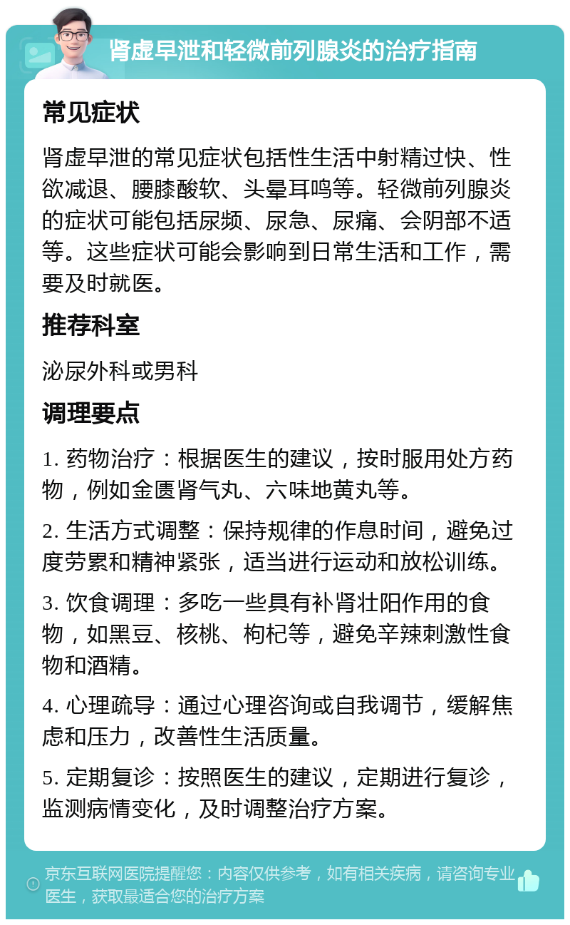 肾虚早泄和轻微前列腺炎的治疗指南 常见症状 肾虚早泄的常见症状包括性生活中射精过快、性欲减退、腰膝酸软、头晕耳鸣等。轻微前列腺炎的症状可能包括尿频、尿急、尿痛、会阴部不适等。这些症状可能会影响到日常生活和工作，需要及时就医。 推荐科室 泌尿外科或男科 调理要点 1. 药物治疗：根据医生的建议，按时服用处方药物，例如金匮肾气丸、六味地黄丸等。 2. 生活方式调整：保持规律的作息时间，避免过度劳累和精神紧张，适当进行运动和放松训练。 3. 饮食调理：多吃一些具有补肾壮阳作用的食物，如黑豆、核桃、枸杞等，避免辛辣刺激性食物和酒精。 4. 心理疏导：通过心理咨询或自我调节，缓解焦虑和压力，改善性生活质量。 5. 定期复诊：按照医生的建议，定期进行复诊，监测病情变化，及时调整治疗方案。