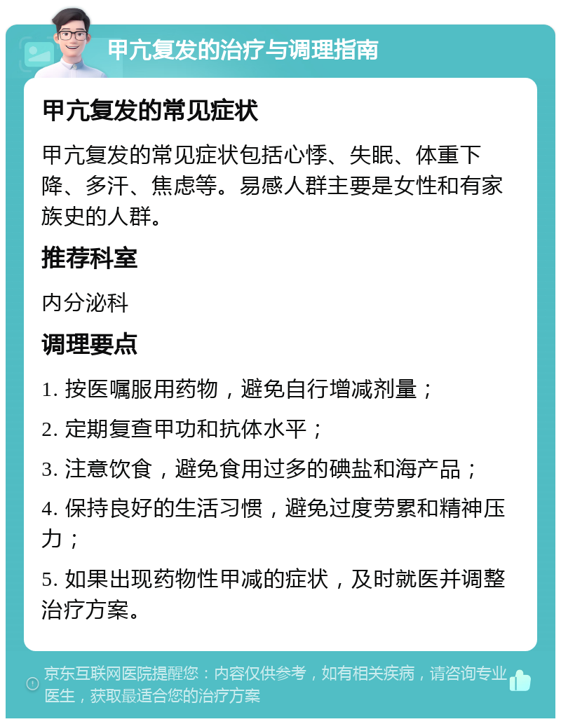 甲亢复发的治疗与调理指南 甲亢复发的常见症状 甲亢复发的常见症状包括心悸、失眠、体重下降、多汗、焦虑等。易感人群主要是女性和有家族史的人群。 推荐科室 内分泌科 调理要点 1. 按医嘱服用药物，避免自行增减剂量； 2. 定期复查甲功和抗体水平； 3. 注意饮食，避免食用过多的碘盐和海产品； 4. 保持良好的生活习惯，避免过度劳累和精神压力； 5. 如果出现药物性甲减的症状，及时就医并调整治疗方案。