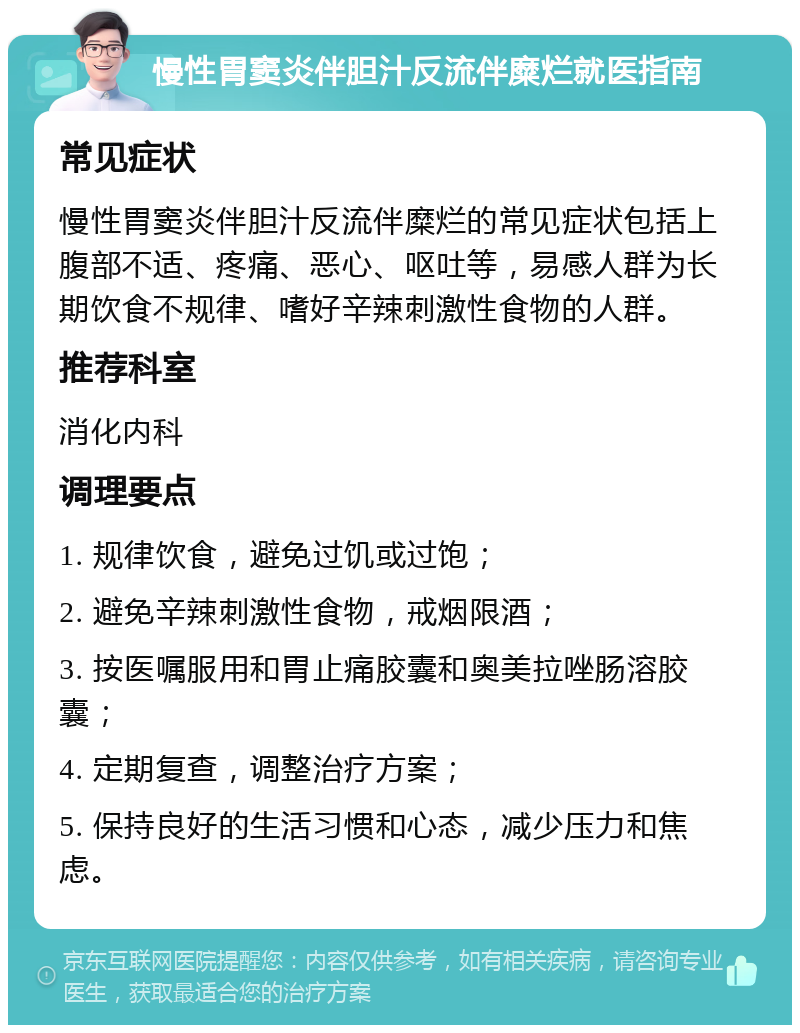 慢性胃窦炎伴胆汁反流伴糜烂就医指南 常见症状 慢性胃窦炎伴胆汁反流伴糜烂的常见症状包括上腹部不适、疼痛、恶心、呕吐等，易感人群为长期饮食不规律、嗜好辛辣刺激性食物的人群。 推荐科室 消化内科 调理要点 1. 规律饮食，避免过饥或过饱； 2. 避免辛辣刺激性食物，戒烟限酒； 3. 按医嘱服用和胃止痛胶囊和奥美拉唑肠溶胶囊； 4. 定期复查，调整治疗方案； 5. 保持良好的生活习惯和心态，减少压力和焦虑。