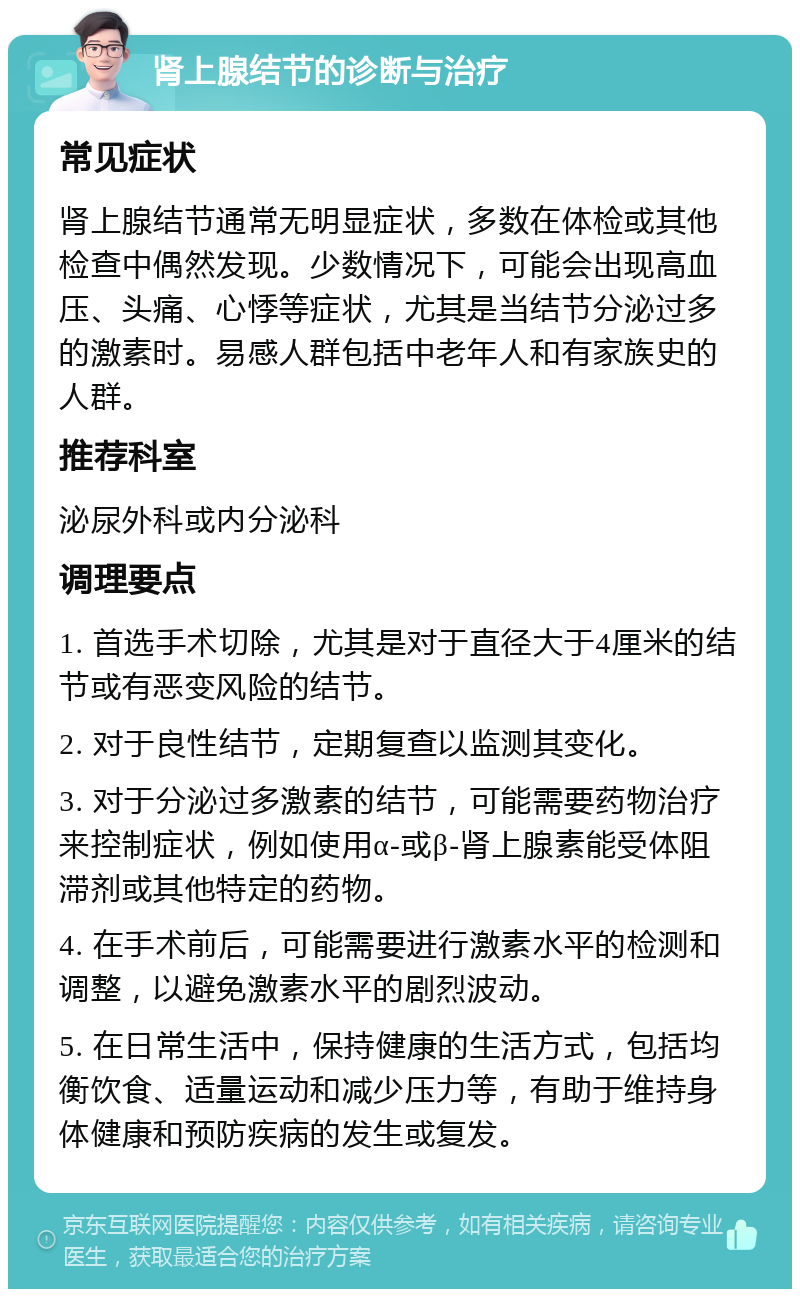 肾上腺结节的诊断与治疗 常见症状 肾上腺结节通常无明显症状，多数在体检或其他检查中偶然发现。少数情况下，可能会出现高血压、头痛、心悸等症状，尤其是当结节分泌过多的激素时。易感人群包括中老年人和有家族史的人群。 推荐科室 泌尿外科或内分泌科 调理要点 1. 首选手术切除，尤其是对于直径大于4厘米的结节或有恶变风险的结节。 2. 对于良性结节，定期复查以监测其变化。 3. 对于分泌过多激素的结节，可能需要药物治疗来控制症状，例如使用α-或β-肾上腺素能受体阻滞剂或其他特定的药物。 4. 在手术前后，可能需要进行激素水平的检测和调整，以避免激素水平的剧烈波动。 5. 在日常生活中，保持健康的生活方式，包括均衡饮食、适量运动和减少压力等，有助于维持身体健康和预防疾病的发生或复发。