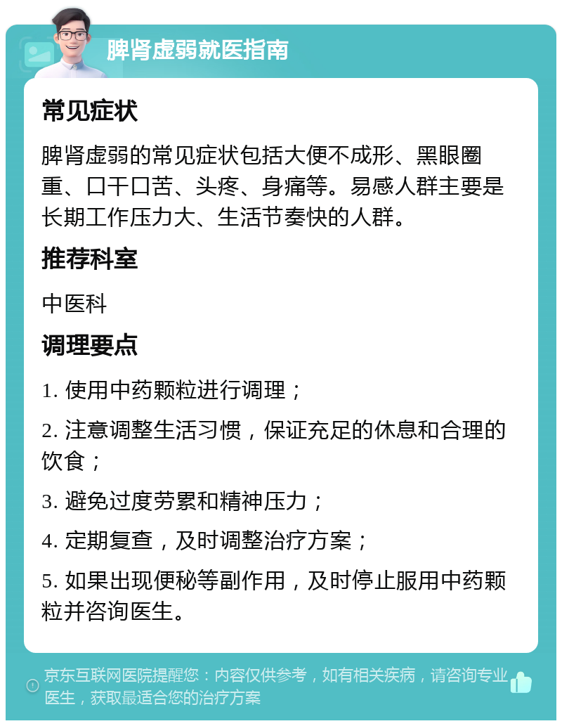 脾肾虚弱就医指南 常见症状 脾肾虚弱的常见症状包括大便不成形、黑眼圈重、口干口苦、头疼、身痛等。易感人群主要是长期工作压力大、生活节奏快的人群。 推荐科室 中医科 调理要点 1. 使用中药颗粒进行调理； 2. 注意调整生活习惯，保证充足的休息和合理的饮食； 3. 避免过度劳累和精神压力； 4. 定期复查，及时调整治疗方案； 5. 如果出现便秘等副作用，及时停止服用中药颗粒并咨询医生。