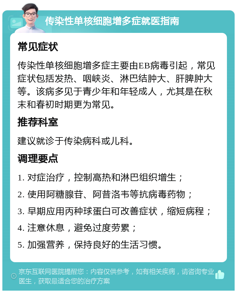 传染性单核细胞增多症就医指南 常见症状 传染性单核细胞增多症主要由EB病毒引起，常见症状包括发热、咽峡炎、淋巴结肿大、肝脾肿大等。该病多见于青少年和年轻成人，尤其是在秋末和春初时期更为常见。 推荐科室 建议就诊于传染病科或儿科。 调理要点 1. 对症治疗，控制高热和淋巴组织增生； 2. 使用阿糖腺苷、阿昔洛韦等抗病毒药物； 3. 早期应用丙种球蛋白可改善症状，缩短病程； 4. 注意休息，避免过度劳累； 5. 加强营养，保持良好的生活习惯。