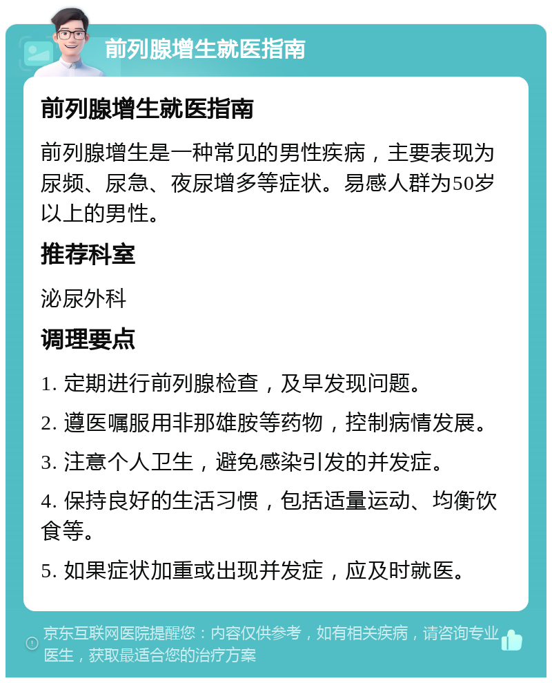 前列腺增生就医指南 前列腺增生就医指南 前列腺增生是一种常见的男性疾病，主要表现为尿频、尿急、夜尿增多等症状。易感人群为50岁以上的男性。 推荐科室 泌尿外科 调理要点 1. 定期进行前列腺检查，及早发现问题。 2. 遵医嘱服用非那雄胺等药物，控制病情发展。 3. 注意个人卫生，避免感染引发的并发症。 4. 保持良好的生活习惯，包括适量运动、均衡饮食等。 5. 如果症状加重或出现并发症，应及时就医。