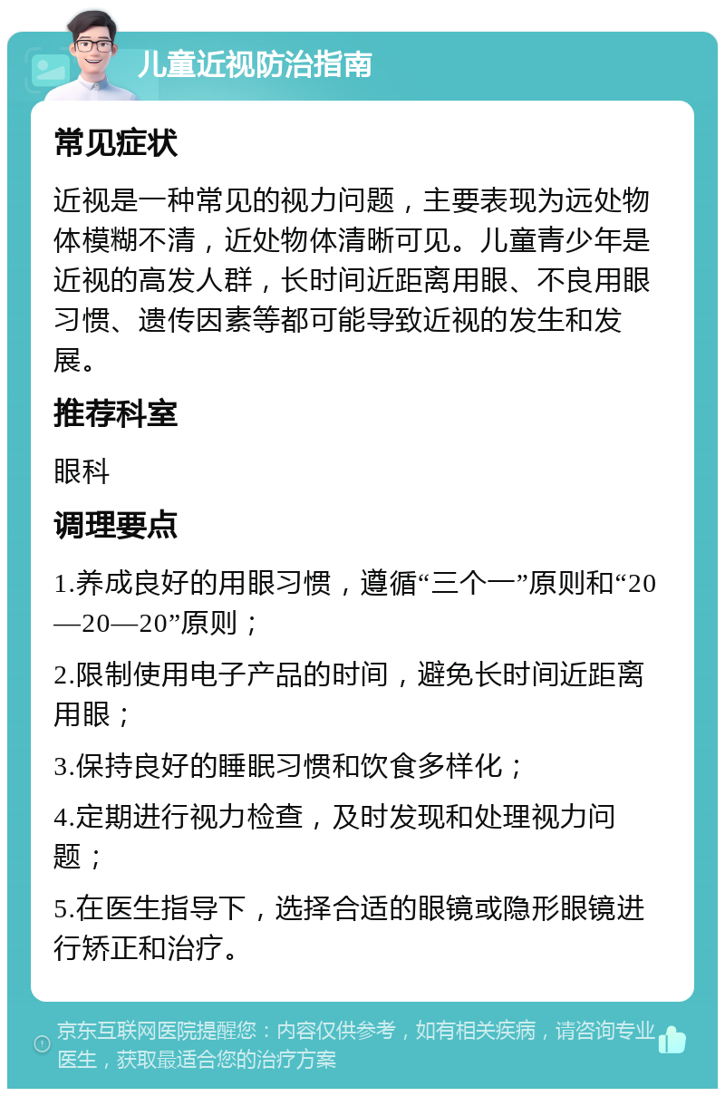 儿童近视防治指南 常见症状 近视是一种常见的视力问题，主要表现为远处物体模糊不清，近处物体清晰可见。儿童青少年是近视的高发人群，长时间近距离用眼、不良用眼习惯、遗传因素等都可能导致近视的发生和发展。 推荐科室 眼科 调理要点 1.养成良好的用眼习惯，遵循“三个一”原则和“20—20—20”原则； 2.限制使用电子产品的时间，避免长时间近距离用眼； 3.保持良好的睡眠习惯和饮食多样化； 4.定期进行视力检查，及时发现和处理视力问题； 5.在医生指导下，选择合适的眼镜或隐形眼镜进行矫正和治疗。