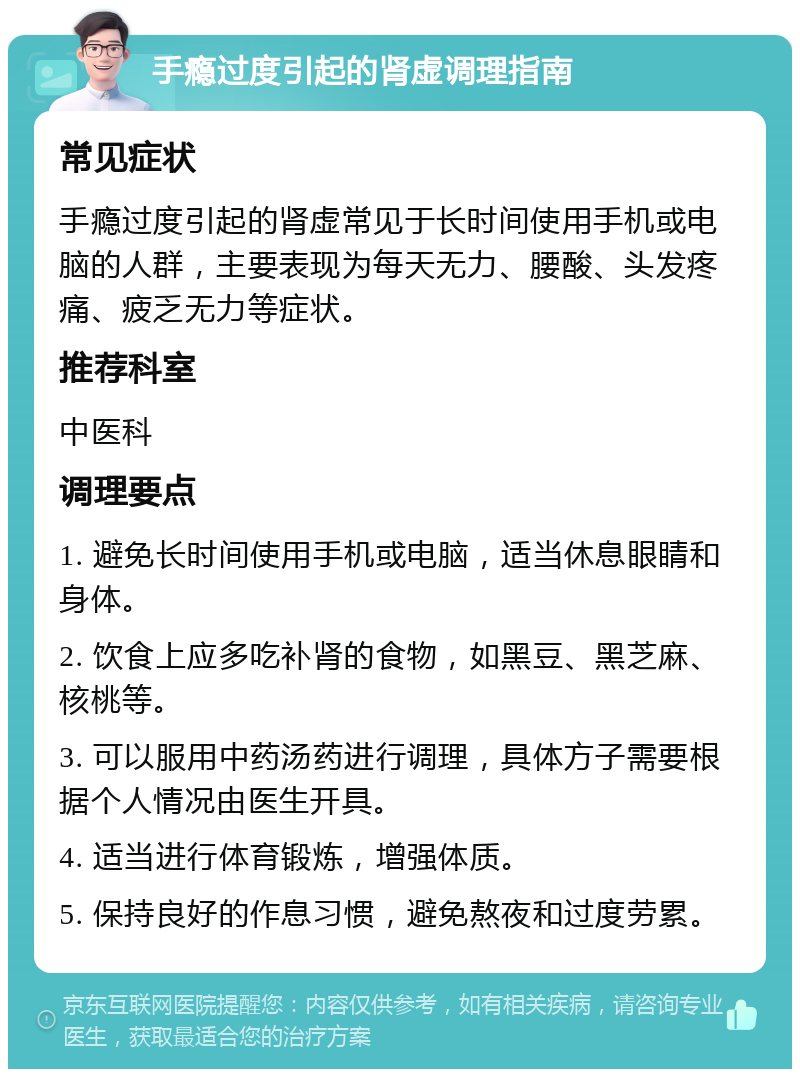 手瘾过度引起的肾虚调理指南 常见症状 手瘾过度引起的肾虚常见于长时间使用手机或电脑的人群，主要表现为每天无力、腰酸、头发疼痛、疲乏无力等症状。 推荐科室 中医科 调理要点 1. 避免长时间使用手机或电脑，适当休息眼睛和身体。 2. 饮食上应多吃补肾的食物，如黑豆、黑芝麻、核桃等。 3. 可以服用中药汤药进行调理，具体方子需要根据个人情况由医生开具。 4. 适当进行体育锻炼，增强体质。 5. 保持良好的作息习惯，避免熬夜和过度劳累。