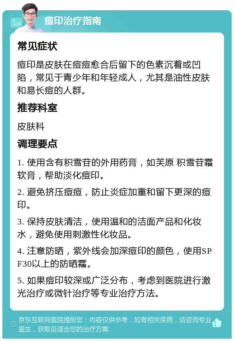 痘印治疗指南 常见症状 痘印是皮肤在痘痘愈合后留下的色素沉着或凹陷，常见于青少年和年轻成人，尤其是油性皮肤和易长痘的人群。 推荐科室 皮肤科 调理要点 1. 使用含有积雪苷的外用药膏，如芙原 积雪苷霜软膏，帮助淡化痘印。 2. 避免挤压痘痘，防止炎症加重和留下更深的痘印。 3. 保持皮肤清洁，使用温和的洁面产品和化妆水，避免使用刺激性化妆品。 4. 注意防晒，紫外线会加深痘印的颜色，使用SPF30以上的防晒霜。 5. 如果痘印较深或广泛分布，考虑到医院进行激光治疗或微针治疗等专业治疗方法。