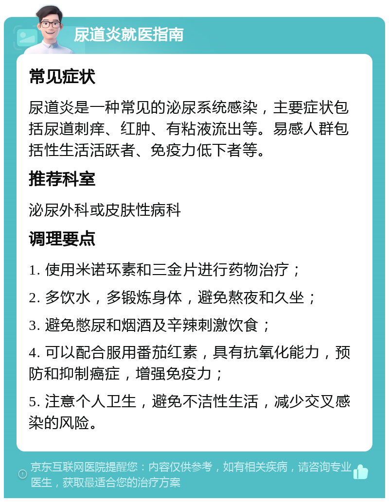 尿道炎就医指南 常见症状 尿道炎是一种常见的泌尿系统感染，主要症状包括尿道刺痒、红肿、有粘液流出等。易感人群包括性生活活跃者、免疫力低下者等。 推荐科室 泌尿外科或皮肤性病科 调理要点 1. 使用米诺环素和三金片进行药物治疗； 2. 多饮水，多锻炼身体，避免熬夜和久坐； 3. 避免憋尿和烟酒及辛辣刺激饮食； 4. 可以配合服用番茄红素，具有抗氧化能力，预防和抑制癌症，增强免疫力； 5. 注意个人卫生，避免不洁性生活，减少交叉感染的风险。