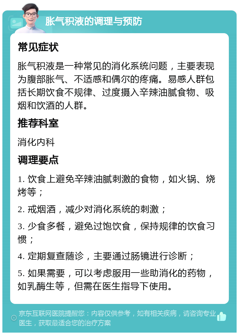 胀气积液的调理与预防 常见症状 胀气积液是一种常见的消化系统问题，主要表现为腹部胀气、不适感和偶尔的疼痛。易感人群包括长期饮食不规律、过度摄入辛辣油腻食物、吸烟和饮酒的人群。 推荐科室 消化内科 调理要点 1. 饮食上避免辛辣油腻刺激的食物，如火锅、烧烤等； 2. 戒烟酒，减少对消化系统的刺激； 3. 少食多餐，避免过饱饮食，保持规律的饮食习惯； 4. 定期复查随诊，主要通过肠镜进行诊断； 5. 如果需要，可以考虑服用一些助消化的药物，如乳酶生等，但需在医生指导下使用。